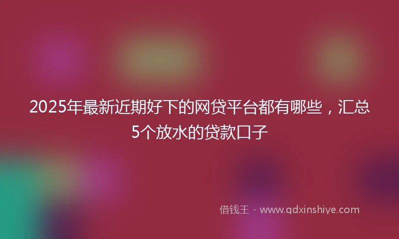 2025年最新近期好下的网贷平台都有哪些，汇总5个放水的贷款口子