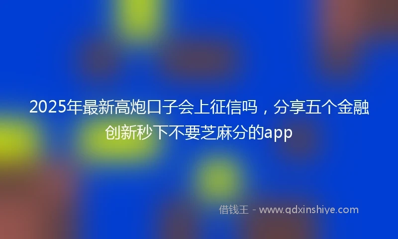 2025年最新高炮口子会上征信吗，分享五个金融创新秒下不要芝麻分的app
