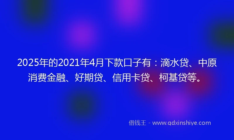 2025年的2021年4月下款口子有：滴水贷、中原消费金融、好期贷、信用卡贷、柯基贷等。