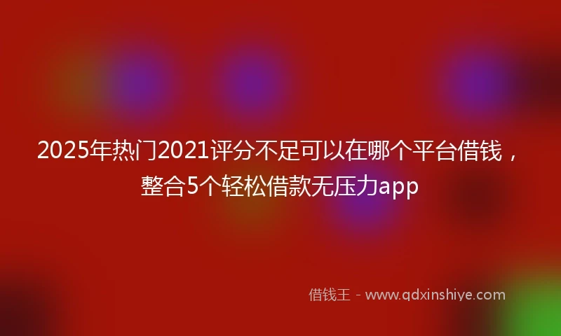 2025年热门2021评分不足可以在哪个平台借钱，整合5个轻松借款无压力app