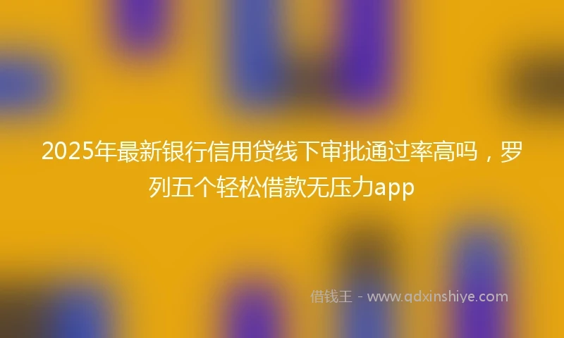 2025年最新银行信用贷线下审批通过率高吗，罗列五个轻松借款无压力app