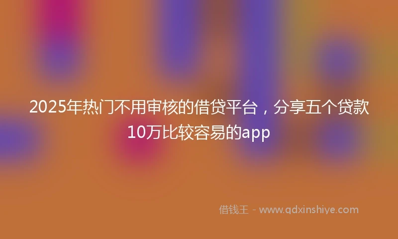 2025年热门不用审核的借贷平台，分享五个贷款10万比较容易的app
