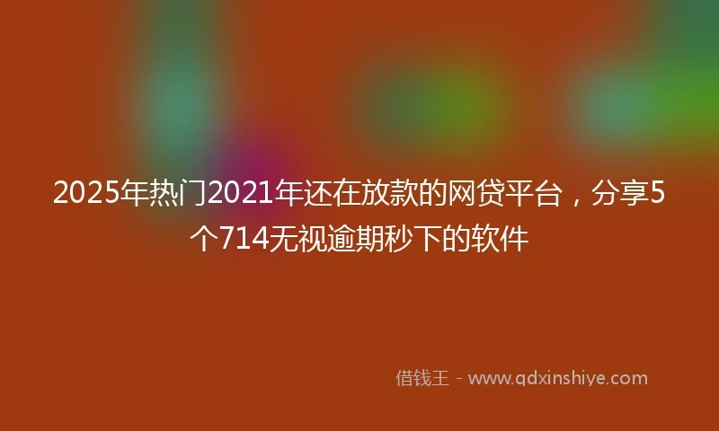 2025年热门2021年还在放款的网贷平台，分享5个714无视逾期秒下的软件