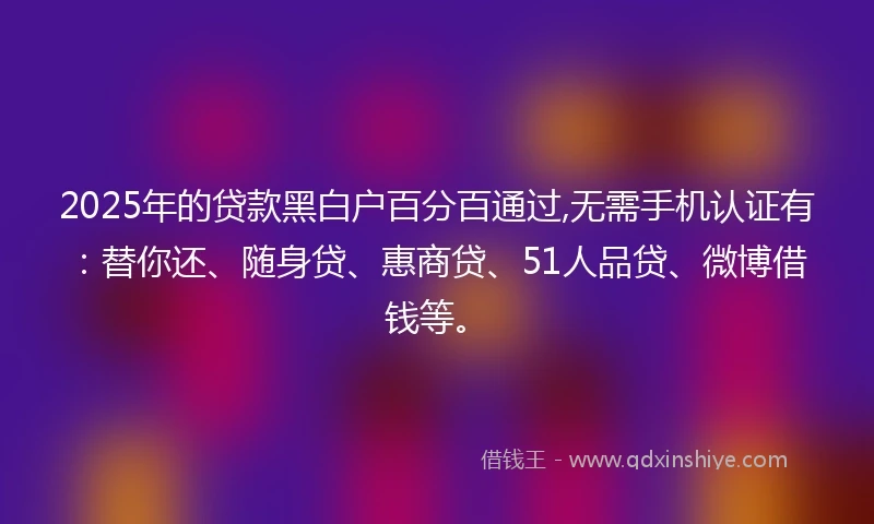 2025年的贷款黑白户百分百通过,无需手机认证有：替你还、随身贷、惠商贷、51人品贷、微博借钱等。