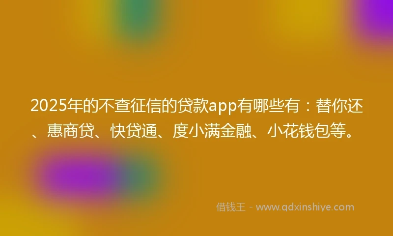 2025年的不查征信的贷款app有哪些有：替你还、惠商贷、快贷通、度小满金融、小花钱包等。