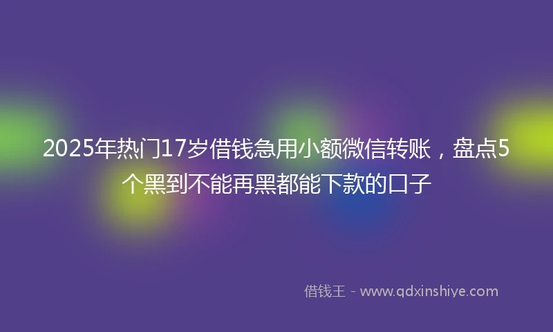 2025年热门17岁借钱急用小额微信转账，盘点5个黑到不能再黑都能下款的口子