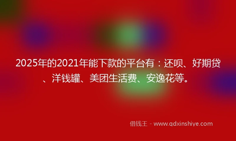 2025年的2021年能下款的平台有：还呗、好期贷、洋钱罐、美团生活费、安逸花等。