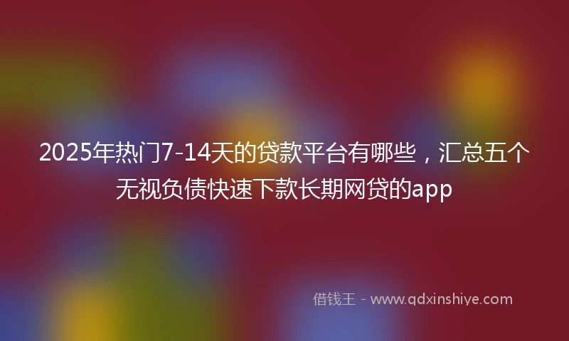 2025年热门7-14天的贷款平台有哪些，汇总五个无视负债快速下款长期网贷的app