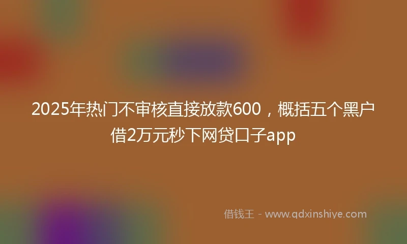 2025年热门不审核直接放款600，概括五个黑户借2万元秒下网贷口子app