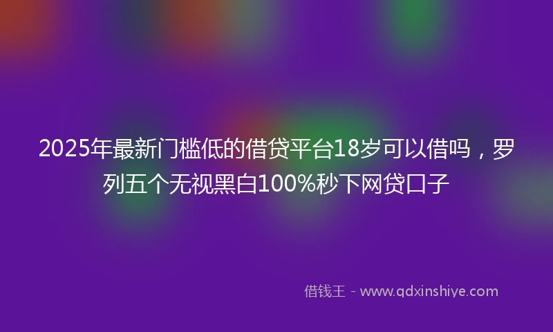 2025年最新门槛低的借贷平台18岁可以借吗，罗列五个无视黑白100%秒下网贷口子