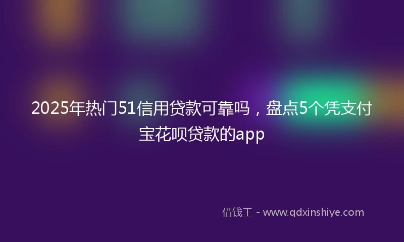 2025年热门51信用贷款可靠吗，盘点5个凭支付宝花呗贷款的app