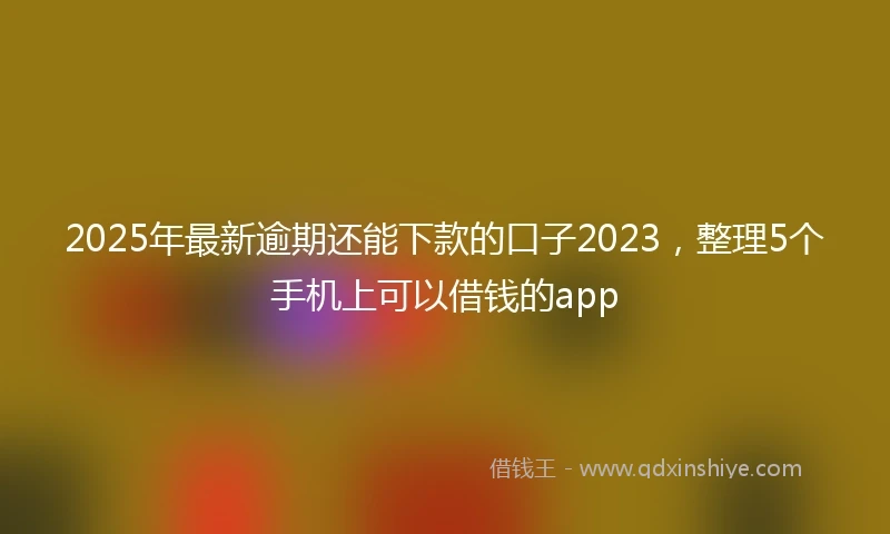 2025年最新逾期还能下款的口子2023，整理5个手机上可以借钱的app