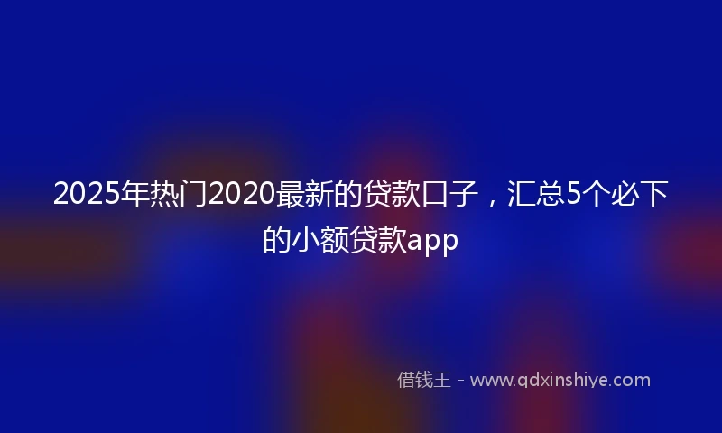 2025年热门2020最新的贷款口子，汇总5个必下的小额贷款app