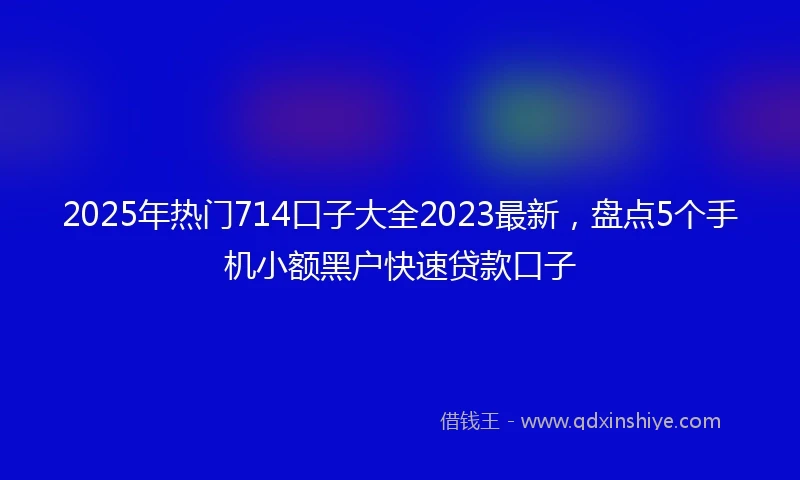 2025年热门714口子大全2023最新，盘点5个手机小额黑户快速贷款口子