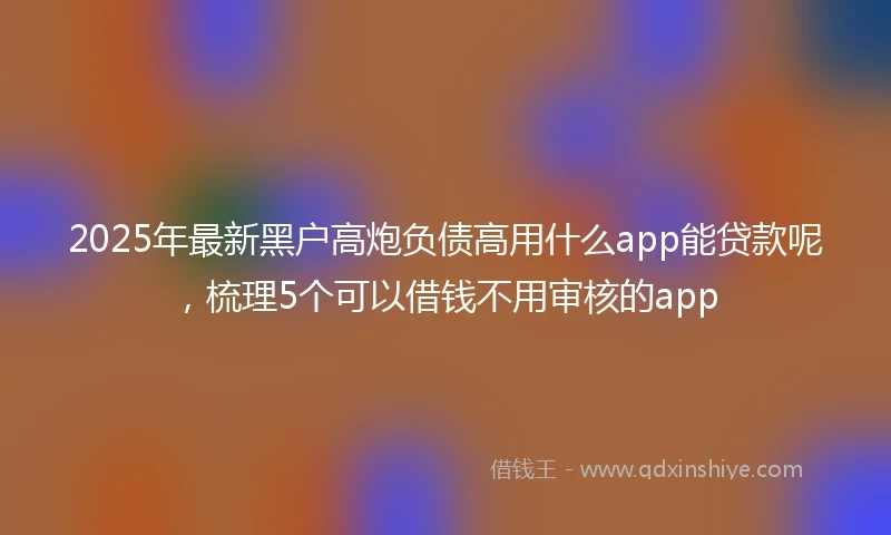 2025年最新黑户高炮负债高用什么app能贷款呢，梳理5个可以借钱不用审核的app