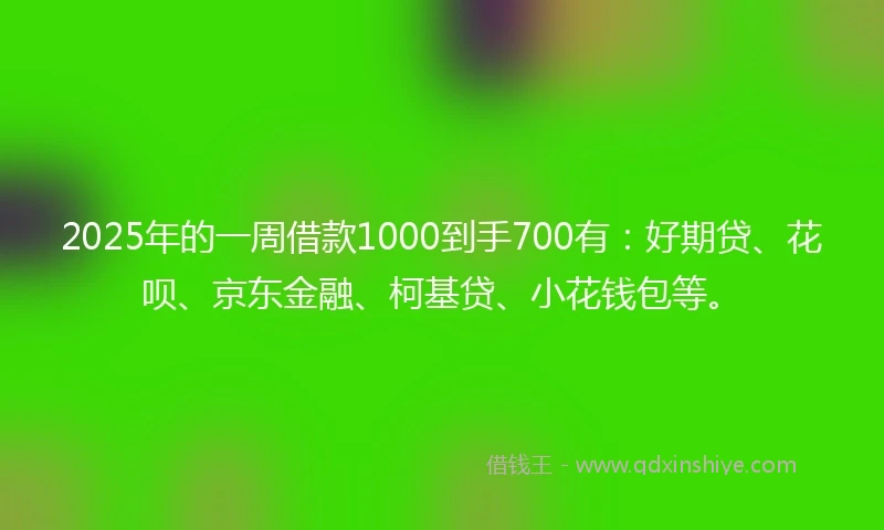 2025年的一周借款1000到手700有：好期贷、花呗、京东金融、柯基贷、小花钱包等。