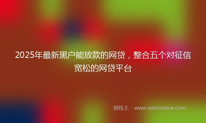 2025年最新黑户能放款的网贷，整合五个对征信宽松的网贷平台