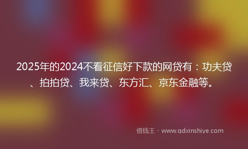 2025年的2024不看征信好下款的网贷有：功夫贷、拍拍贷、我来贷、东方汇、京东金融等。