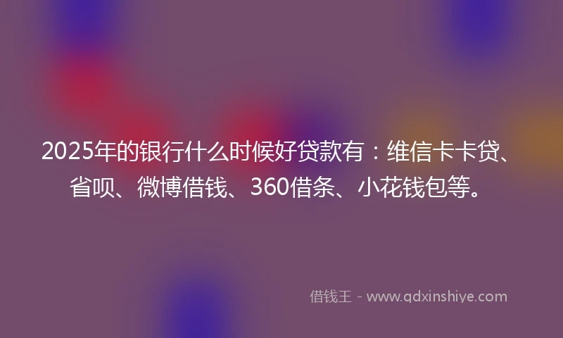 2025年的银行什么时候好贷款有：维信卡卡贷、省呗、微博借钱、360借条、小花钱包等。