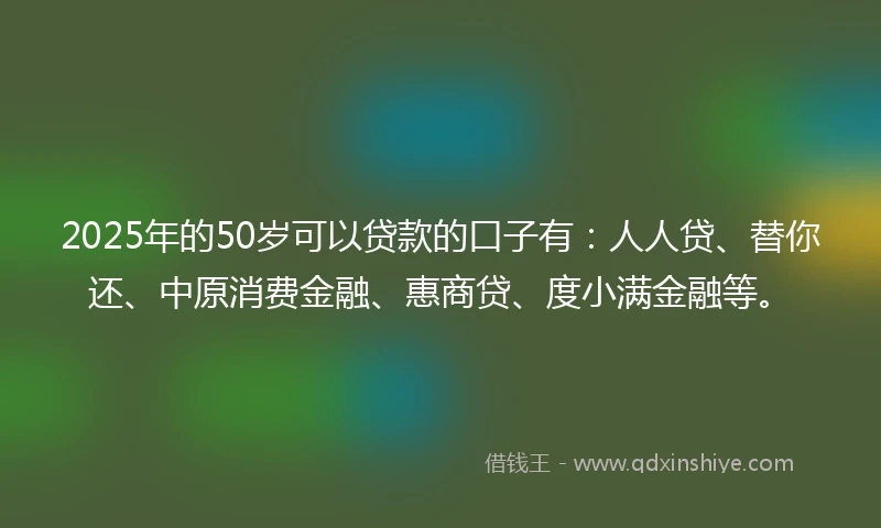 2025年的50岁可以贷款的口子有：人人贷、替你还、中原消费金融、惠商贷、度小满金融等。
