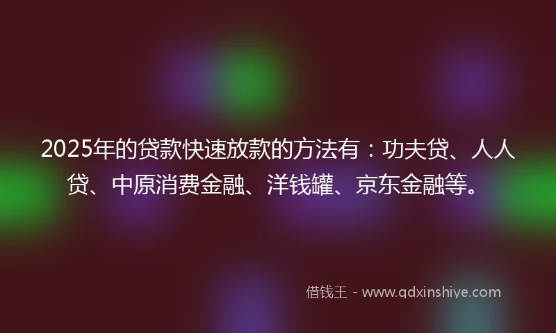 2025年的贷款快速放款的方法有：功夫贷、人人贷、中原消费金融、洋钱罐、京东金融等。