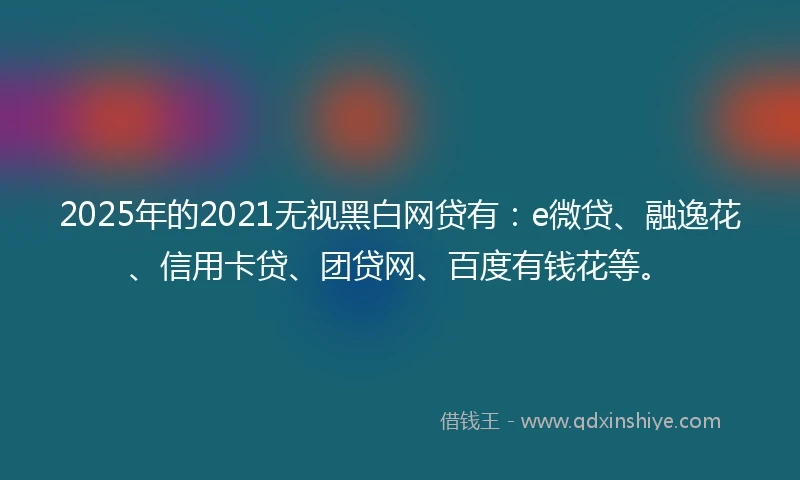 2025年的2021无视黑白网贷有：e微贷、融逸花、信用卡贷、团贷网、百度有钱花等。