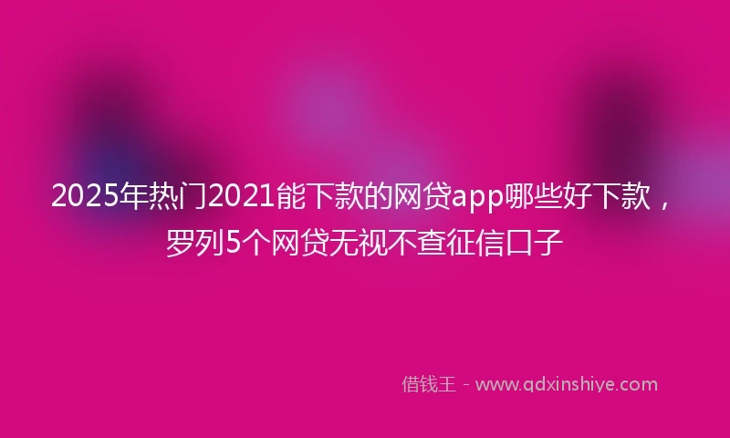 2025年热门2021能下款的网贷app哪些好下款，罗列5个网贷无视不查征信口子