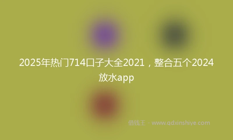 2025年热门714口子大全2021，整合五个2024放水app