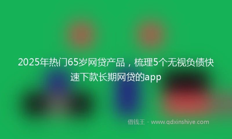 2025年热门65岁网贷产品，梳理5个无视负债快速下款长期网贷的app