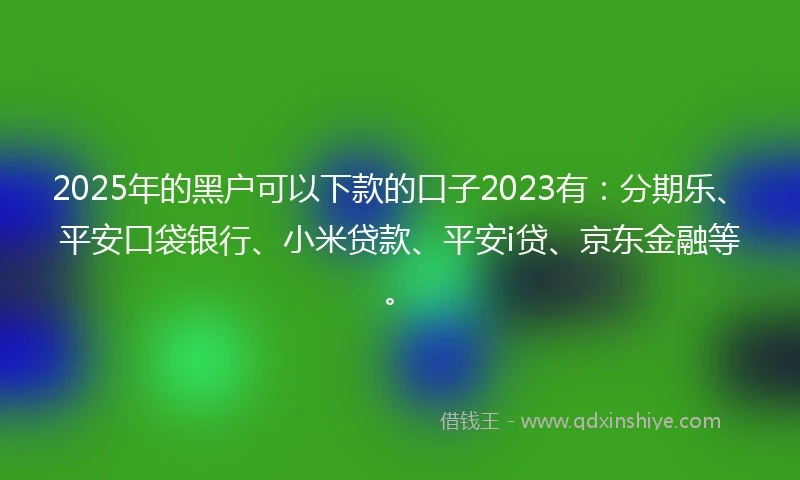 2025年的黑户可以下款的口子2023有：分期乐、平安口袋银行、小米贷款、平安i贷、京东金融等。