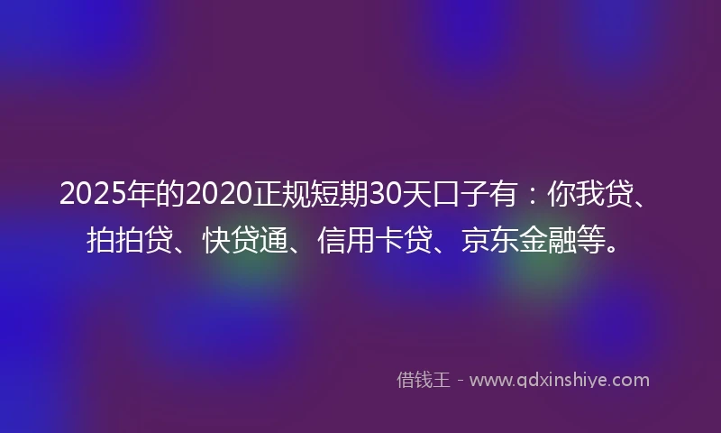 2025年的2020正规短期30天口子有：你我贷、拍拍贷、快贷通、信用卡贷、京东金融等。