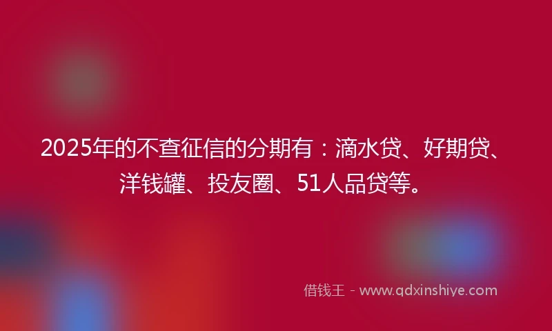2025年的不查征信的分期有：滴水贷、好期贷、洋钱罐、投友圈、51人品贷等。