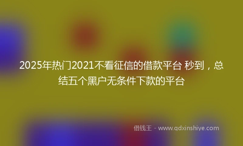 2025年热门2021不看征信的借款平台 秒到，总结五个黑户无条件下款的平台