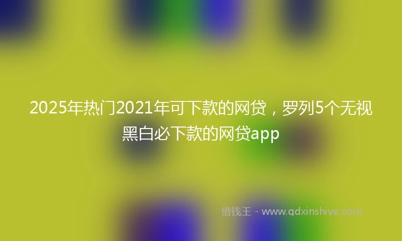 2025年热门2021年可下款的网贷，罗列5个无视黑白必下款的网贷app