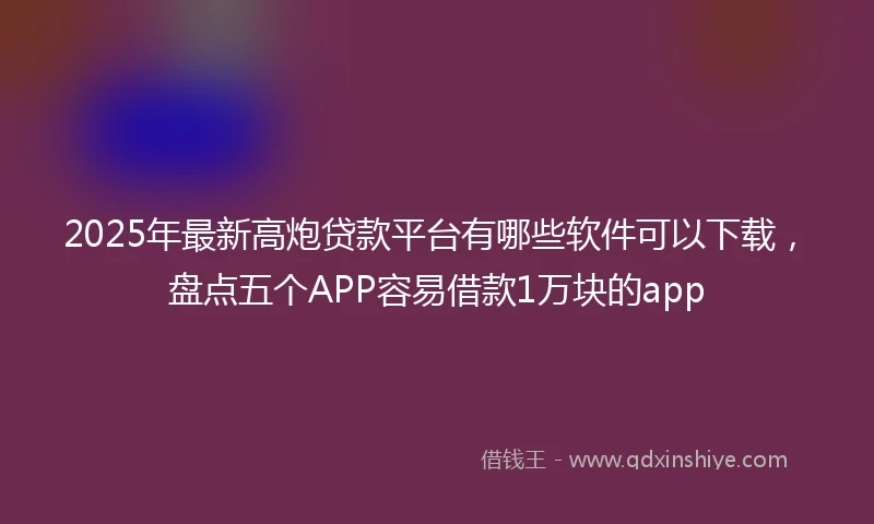 2025年最新高炮贷款平台有哪些软件可以下载，盘点五个APP容易借款1万块的app