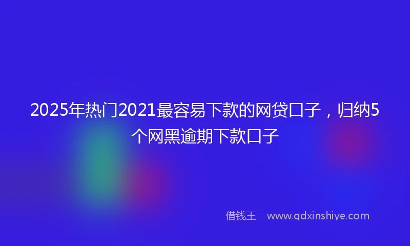 2025年热门2021最容易下款的网贷口子，归纳5个网黑逾期下款口子