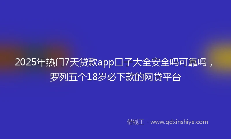 2025年热门7天贷款app口子大全安全吗可靠吗，罗列五个18岁必下款的网贷平台