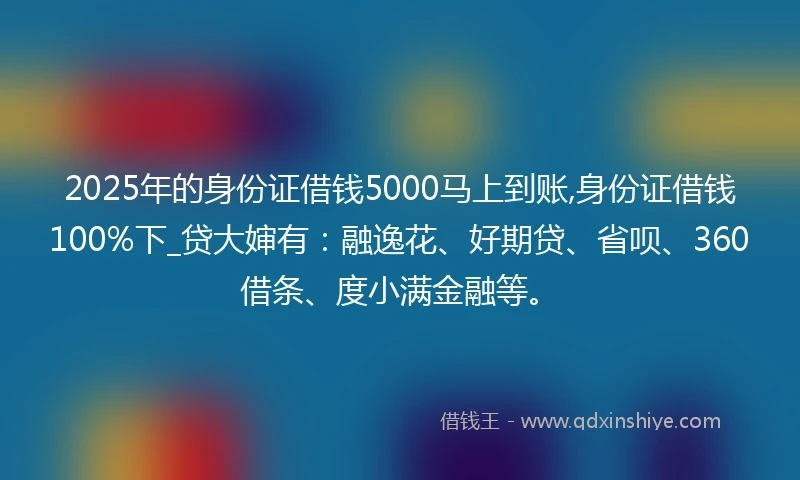 2025年的身份证借钱5000马上到账,身份证借钱100%下_贷大婶有：融逸花、好期贷、省呗、360借条、度小满金融等。