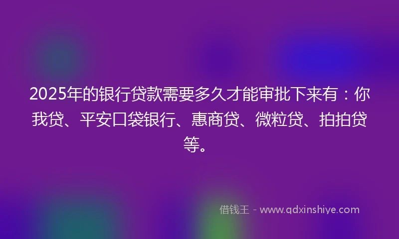 2025年的银行贷款需要多久才能审批下来有：你我贷、平安口袋银行、惠商贷、微粒贷、拍拍贷等。
