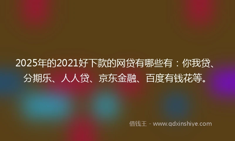 2025年的2021好下款的网贷有哪些有：你我贷、分期乐、人人贷、京东金融、百度有钱花等。