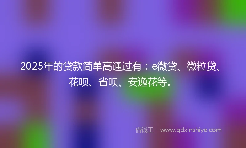 2025年的贷款简单高通过有：e微贷、微粒贷、花呗、省呗、安逸花等。
