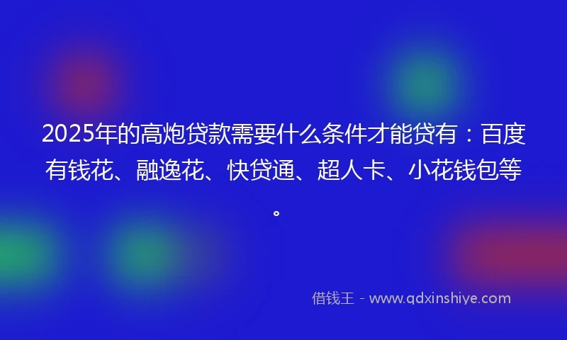 2025年的高炮贷款需要什么条件才能贷有：百度有钱花、融逸花、快贷通、超人卡、小花钱包等。