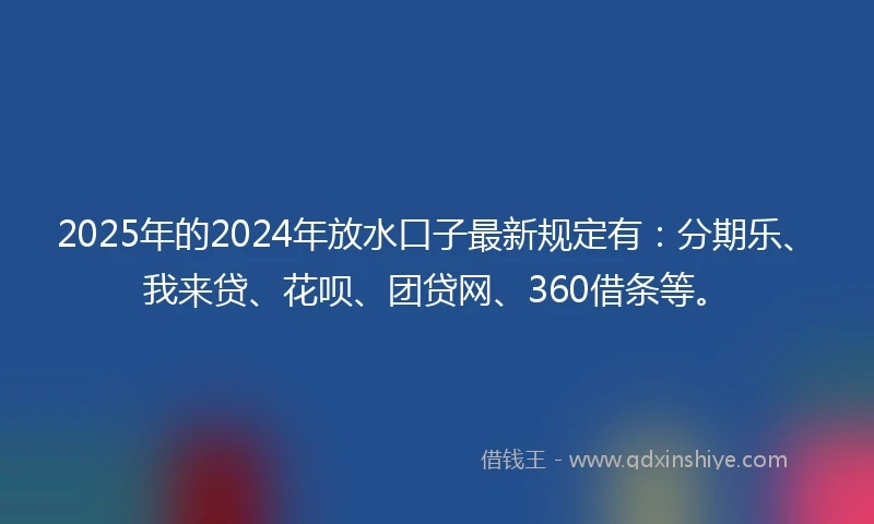 2025年的2024年放水口子最新规定有：分期乐、我来贷、花呗、团贷网、360借条等。