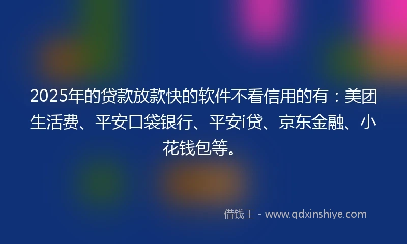 2025年的贷款放款快的软件不看信用的有：美团生活费、平安口袋银行、平安i贷、京东金融、小花钱包等。
