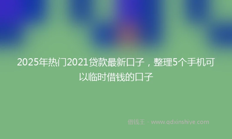 2025年热门2021贷款最新口子，整理5个手机可以临时借钱的口子