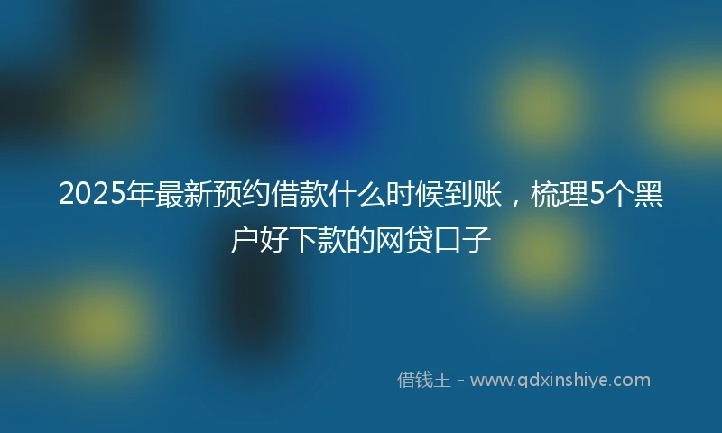 2025年最新预约借款什么时候到账，梳理5个黑户好下款的网贷口子