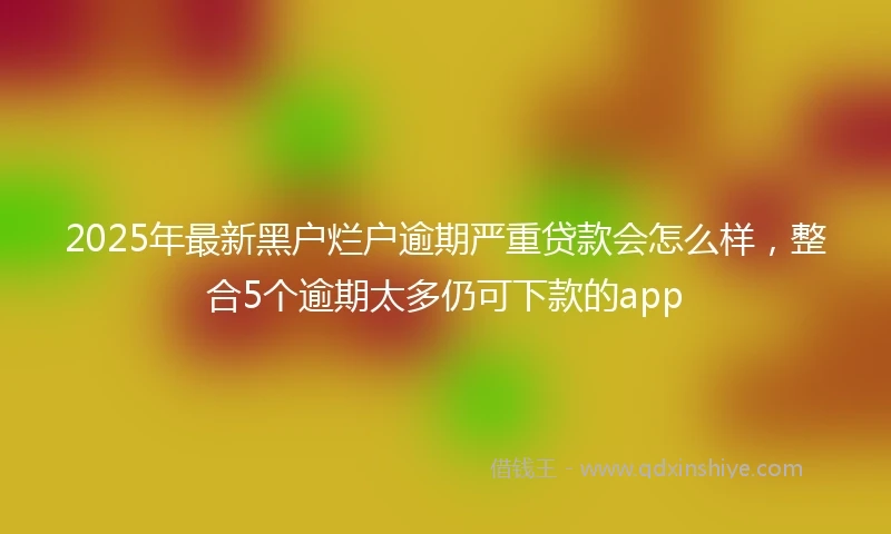 2025年最新黑户烂户逾期严重贷款会怎么样，整合5个逾期太多仍可下款的app
