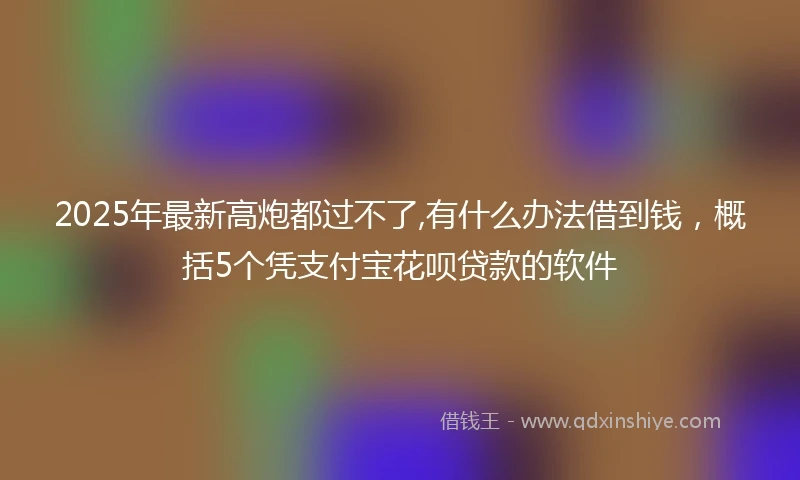 2025年最新高炮都过不了,有什么办法借到钱，概括5个凭支付宝花呗贷款的软件