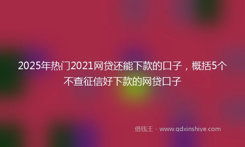 2025年热门2021网贷还能下款的口子，概括5个不查征信好下款的网贷口子