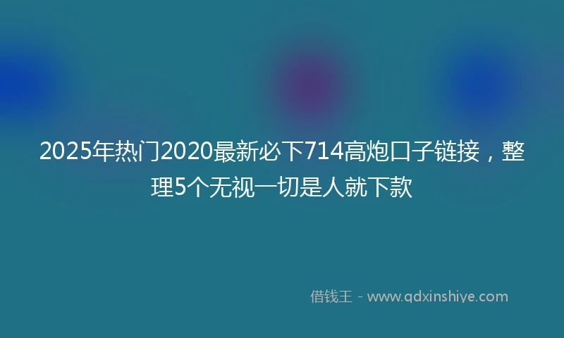2025年热门2020最新必下714高炮口子链接，整理5个无视一切是人就下款
